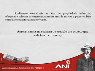 Realizamos consultoria na área de propriedade industrial,
oferecendo soluções às empresas, tanto na área de marcas e patentes, bem
como direitos autorais & copyrights.



         Apresentamos na sua área de atuação um projeto que
                   pode fazer a diferença.
 