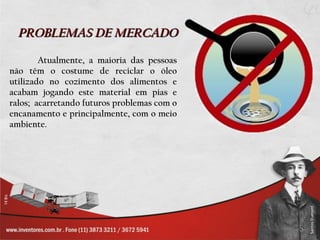 PROBLEMAS DE MERCADO

        Atualmente, a maioria das pessoas
não têm o costume de reciclar o óleo
utilizado no cozimento dos alimentos e
acabam jogando este material em pias e
ralos; acarretando futuros problemas com o
encanamento e principalmente, com o meio
ambiente.
 