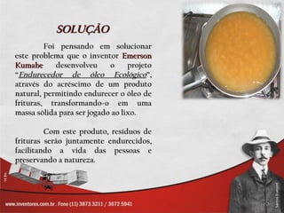 SOLUÇÃO
         Foi pensando em solucionar
este problema que o inventor Emerson
Kumabe      desenvolveu     o     projeto
“Endurecedor de óleo Ecológico”,
através do acréscimo de um produto
natural, permitindo endurecer o óleo de
frituras, transformando-o em uma
massa sólida para ser jogado ao lixo.

         Com este produto, resíduos de
frituras serão juntamente endurecidos,
facilitando a vida das pessoas e
preservando a natureza.
 