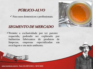 PÚBLICO-ALVO
   Para usos domésticos e profissionais.



 SEGMENTO DE MERCADO
Permite a exclusividade por ter patente
 requerida, podendo ser explorado por
 Indústrias fabricantes de produtos de
 limpezas, empresas especializadas em
 reciclagem e em meio ambiente.
 