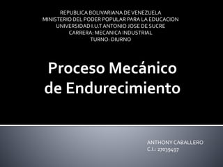 REPUBLICA BOLIVARIANA DEVENEZUELA
MINISTERIO DEL PODER POPULAR PARA LA EDUCACION
UNIVERSIDAD I.U.T ANTONIO JOSE DE SUCRE
CARRERA: MECANICA INDUSTRIAL
TURNO: DIURNO
Proceso Mecánico
de Endurecimiento
ANTHONY CABALLERO
C.I.: 27039497
 