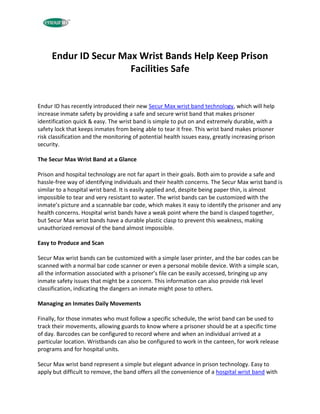 Endur ID Secur Max Wrist Bands Help Keep Prison
                      Facilities Safe


Endur ID has recently introduced their new Secur Max wrist band technology, which will help
increase inmate safety by providing a safe and secure wrist band that makes prisoner
identification quick & easy. The wrist band is simple to put on and extremely durable, with a
safety lock that keeps inmates from being able to tear it free. This wrist band makes prisoner
risk classification and the monitoring of potential health issues easy, greatly increasing prison
security.

The Secur Max Wrist Band at a Glance

Prison and hospital technology are not far apart in their goals. Both aim to provide a safe and
hassle-free way of identifying individuals and their health concerns. The Secur Max wrist band is
similar to a hospital wrist band. It is easily applied and, despite being paper thin, is almost
impossible to tear and very resistant to water. The wrist bands can be customized with the
inmate’s picture and a scannable bar code, which makes it easy to identify the prisoner and any
health concerns. Hospital wrist bands have a weak point where the band is clasped together,
but Secur Max wrist bands have a durable plastic clasp to prevent this weakness, making
unauthorized removal of the band almost impossible.

Easy to Produce and Scan

Secur Max wrist bands can be customized with a simple laser printer, and the bar codes can be
scanned with a normal bar code scanner or even a personal mobile device. With a simple scan,
all the information associated with a prisoner’s file can be easily accessed, bringing up any
inmate safety issues that might be a concern. This information can also provide risk level
classification, indicating the dangers an inmate might pose to others.

Managing an Inmates Daily Movements

Finally, for those inmates who must follow a specific schedule, the wrist band can be used to
track their movements, allowing guards to know where a prisoner should be at a specific time
of day. Barcodes can be configured to record where and when an individual arrived at a
particular location. Wristbands can also be configured to work in the canteen, for work release
programs and for hospital units.

Secur Max wrist band represent a simple but elegant advance in prison technology. Easy to
apply but difficult to remove, the band offers all the convenience of a hospital wrist band with
 