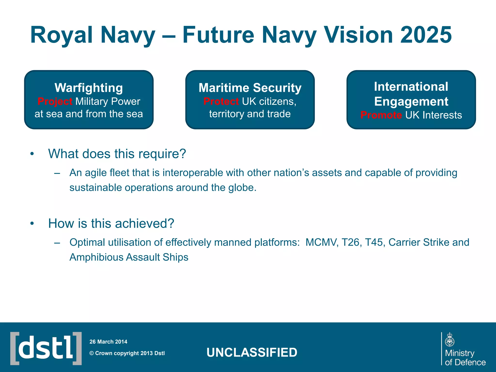 Royal Navy – Future Navy Vision 2025
• What does this require?
– An agile fleet that is interoperable with other nation’s assets and capable of providing
sustainable operations around the globe.
• How is this achieved?
– Optimal utilisation of effectively manned platforms: MCMV, T26, T45, Carrier Strike and
Amphibious Assault Ships
© Crown copyright 2013 Dstl
26 March 2014
UNCLASSIFIED
Warfighting
Project Military Power
at sea and from the sea
Maritime Security
Protect UK citizens,
territory and trade
International
Engagement
Promote UK Interests
 