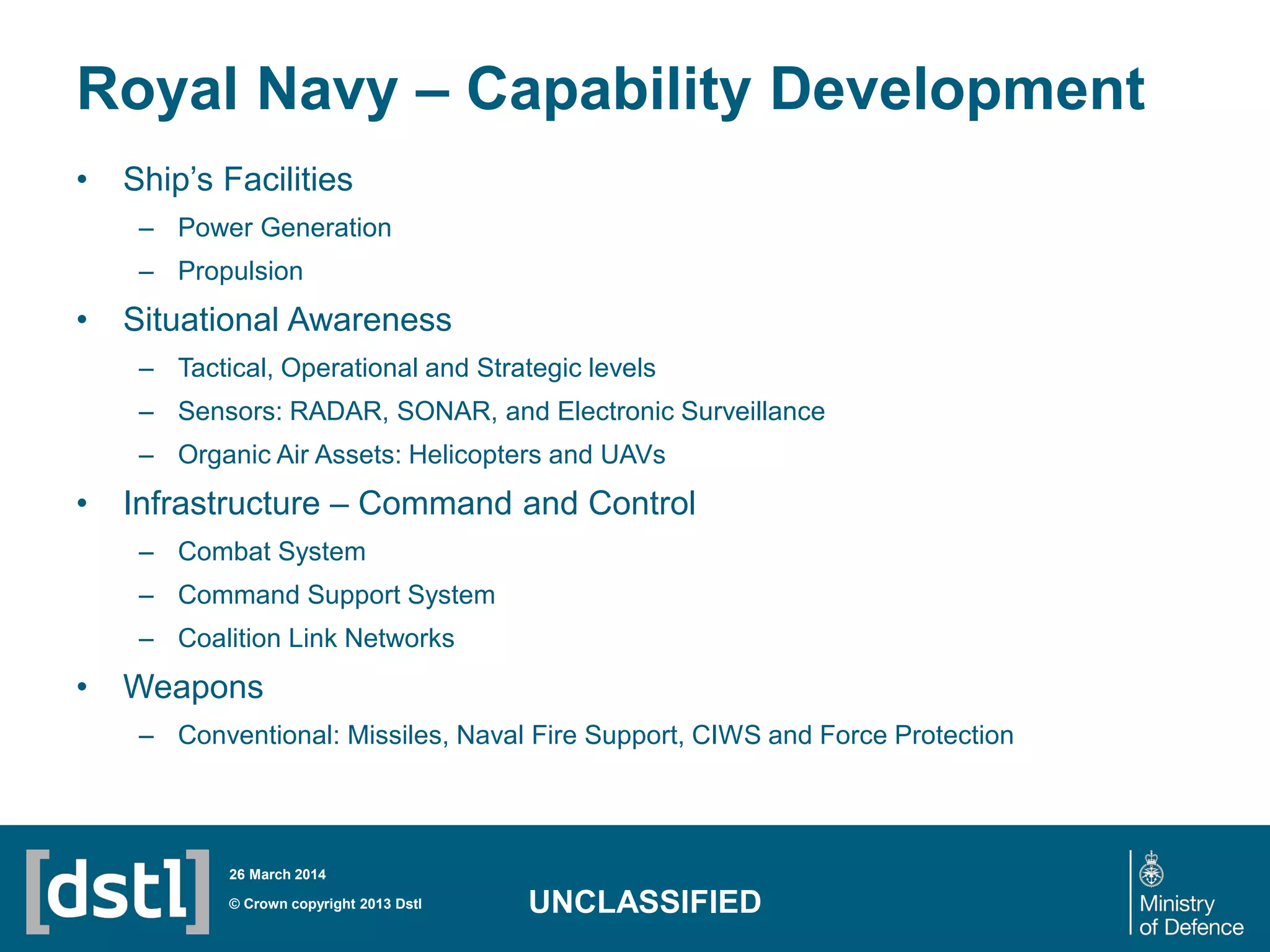 Royal Navy – Capability Development
• Ship’s Facilities
– Power Generation
– Propulsion
• Situational Awareness
– Tactical, Operational and Strategic levels
– Sensors: RADAR, SONAR, and Electronic Surveillance
– Organic Air Assets: Helicopters and UAVs
• Infrastructure – Command and Control
– Combat System
– Command Support System
– Coalition Link Networks
• Weapons
– Conventional: Missiles, Naval Fire Support, CIWS and Force Protection
© Crown copyright 2013 Dstl
26 March 2014
UNCLASSIFIED
 