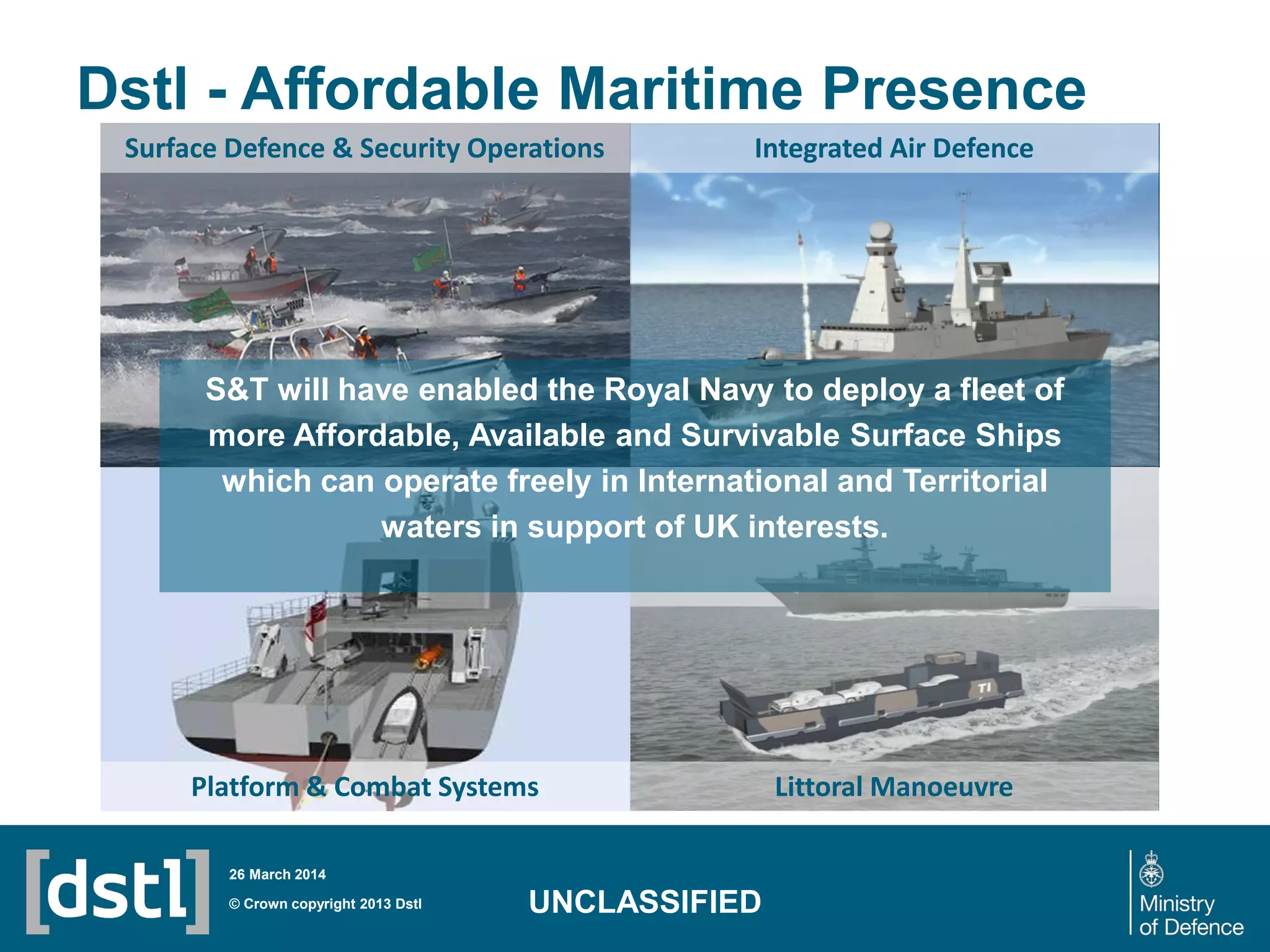 Dstl - Affordable Maritime Presence
© Crown copyright 2013 Dstl
26 March 2014
UNCLASSIFIED
Integrated Air Defence
Littoral ManoeuvrePlatform & Combat Systems
Surface Defence & Security Operations
S&T will have enabled the Royal Navy to deploy a fleet of
more Affordable, Available and Survivable Surface Ships
which can operate freely in International and Territorial
waters in support of UK interests.
 