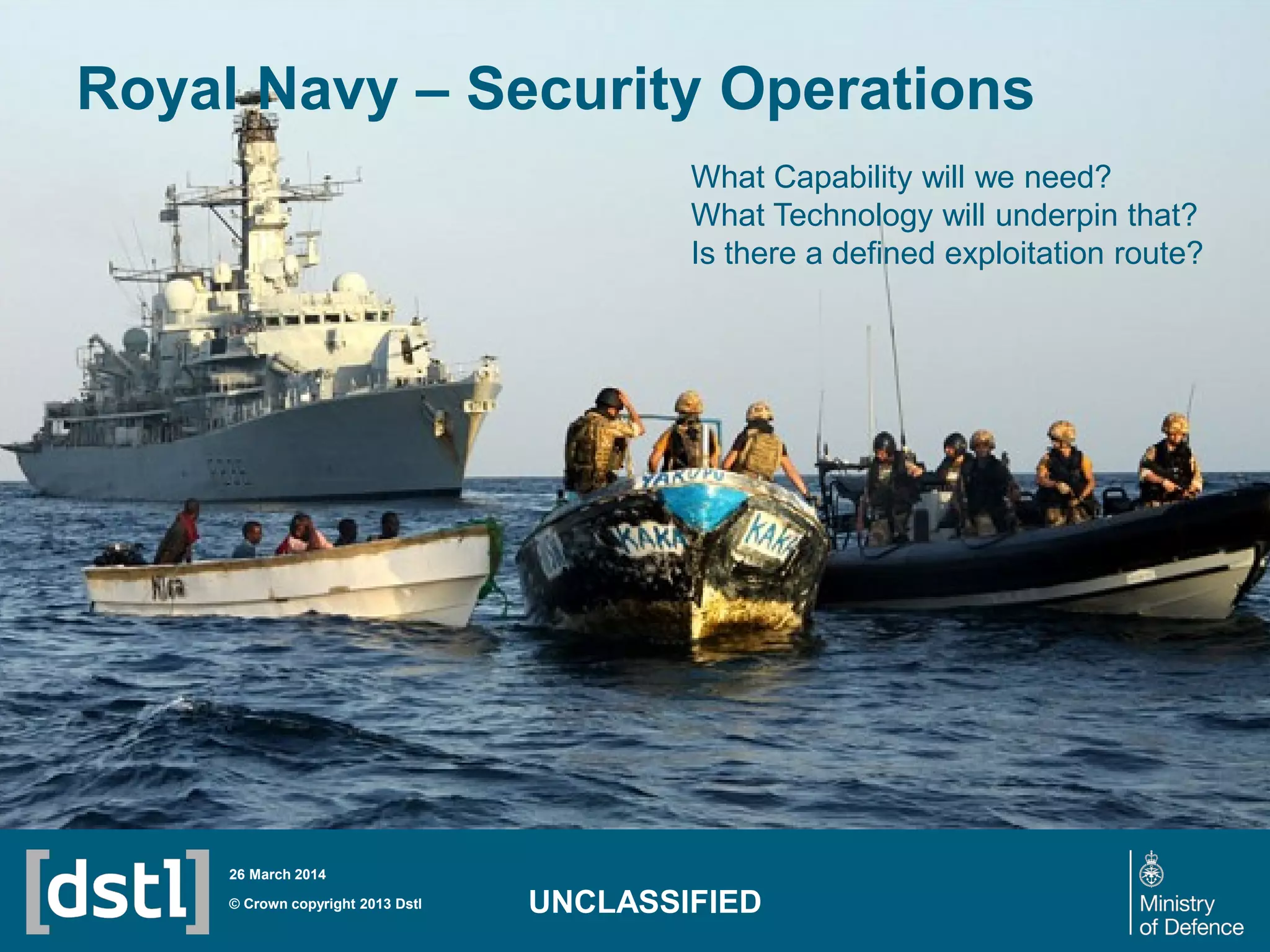 Royal Navy – Security Operations
© Crown copyright 2013 Dstl
26 March 2014
UNCLASSIFIED
What Capability will we need?
What Technology will underpin that?
Is there a defined exploitation route?
 