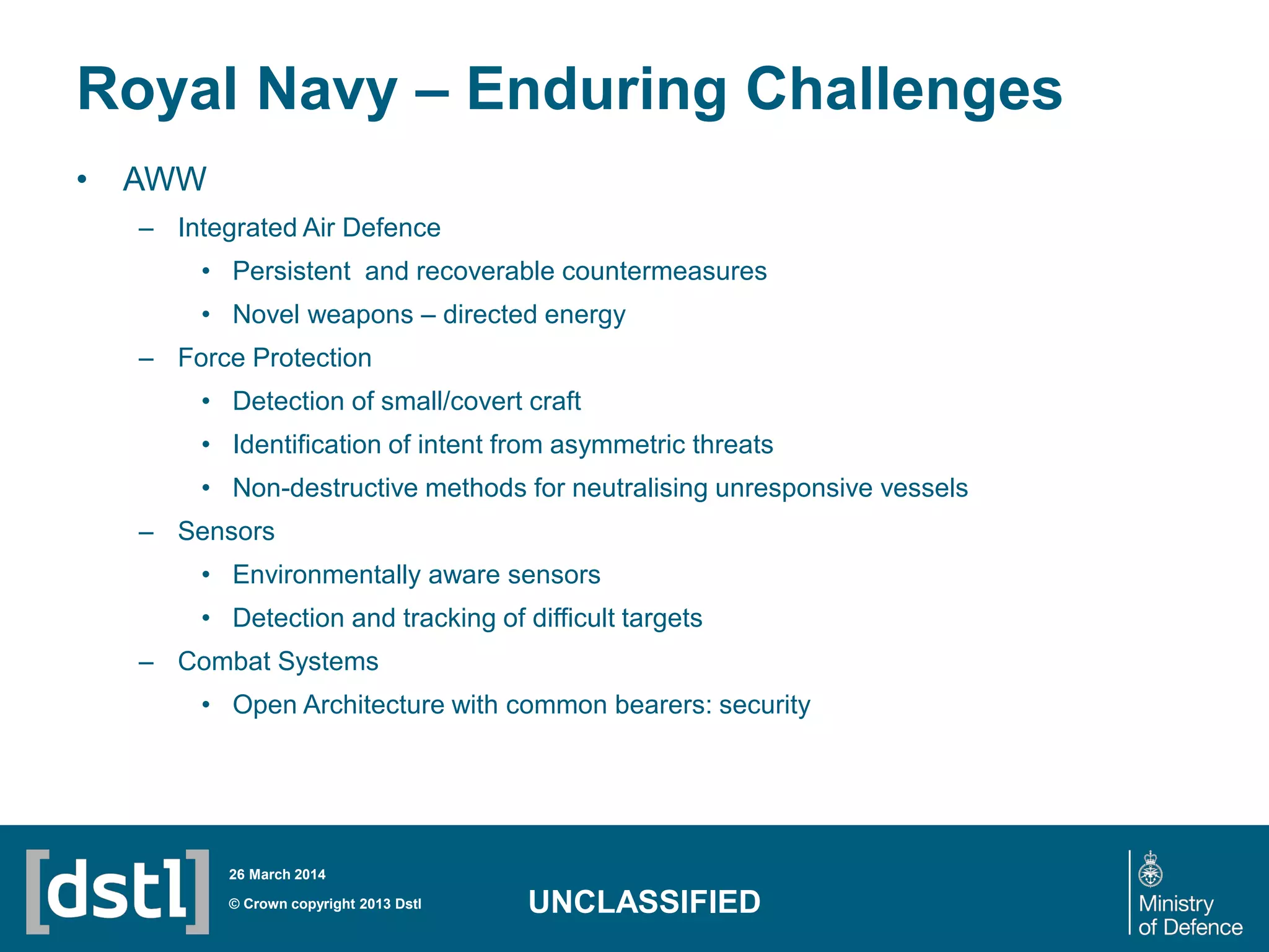 Royal Navy – Enduring Challenges
• AWW
– Integrated Air Defence
• Persistent and recoverable countermeasures
• Novel weapons – directed energy
– Force Protection
• Detection of small/covert craft
• Identification of intent from asymmetric threats
• Non-destructive methods for neutralising unresponsive vessels
– Sensors
• Environmentally aware sensors
• Detection and tracking of difficult targets
– Combat Systems
• Open Architecture with common bearers: security
© Crown copyright 2013 Dstl
26 March 2014
UNCLASSIFIED
 