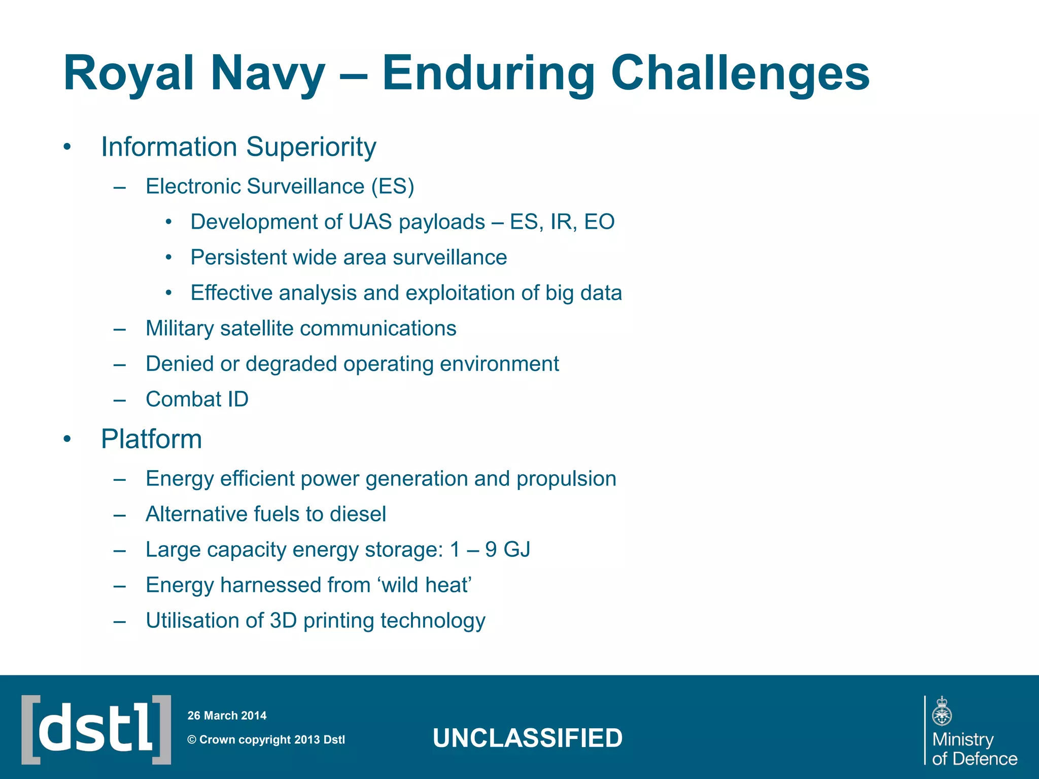Royal Navy – Enduring Challenges
• Information Superiority
– Electronic Surveillance (ES)
• Development of UAS payloads – ES, IR, EO
• Persistent wide area surveillance
• Effective analysis and exploitation of big data
– Military satellite communications
– Denied or degraded operating environment
– Combat ID
• Platform
– Energy efficient power generation and propulsion
– Alternative fuels to diesel
– Large capacity energy storage: 1 – 9 GJ
– Energy harnessed from ‘wild heat’
– Utilisation of 3D printing technology
© Crown copyright 2013 Dstl
26 March 2014
UNCLASSIFIED
 