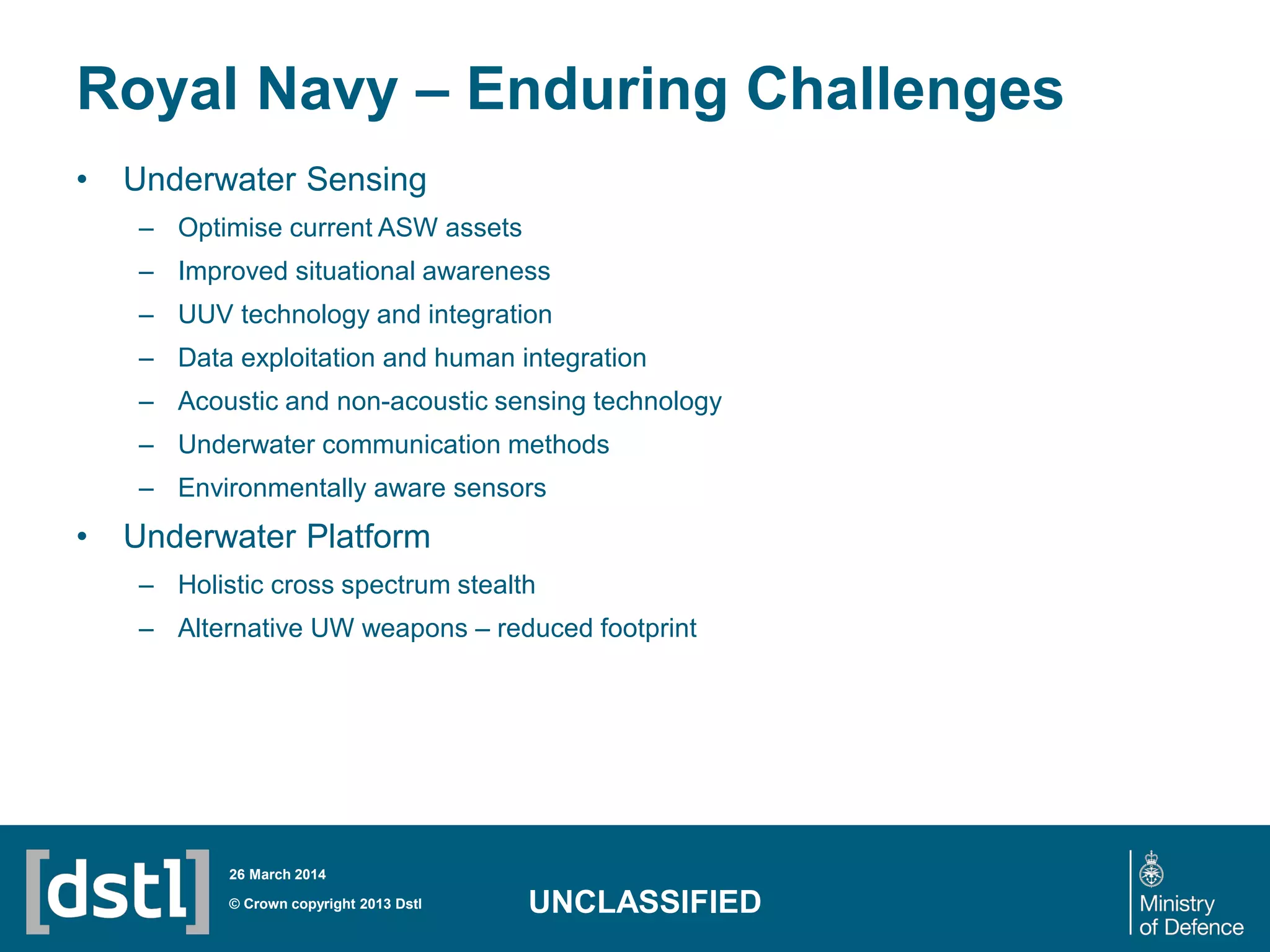 Royal Navy – Enduring Challenges
• Underwater Sensing
– Optimise current ASW assets
– Improved situational awareness
– UUV technology and integration
– Data exploitation and human integration
– Acoustic and non-acoustic sensing technology
– Underwater communication methods
– Environmentally aware sensors
• Underwater Platform
– Holistic cross spectrum stealth
– Alternative UW weapons – reduced footprint
© Crown copyright 2013 Dstl
26 March 2014
UNCLASSIFIED
 