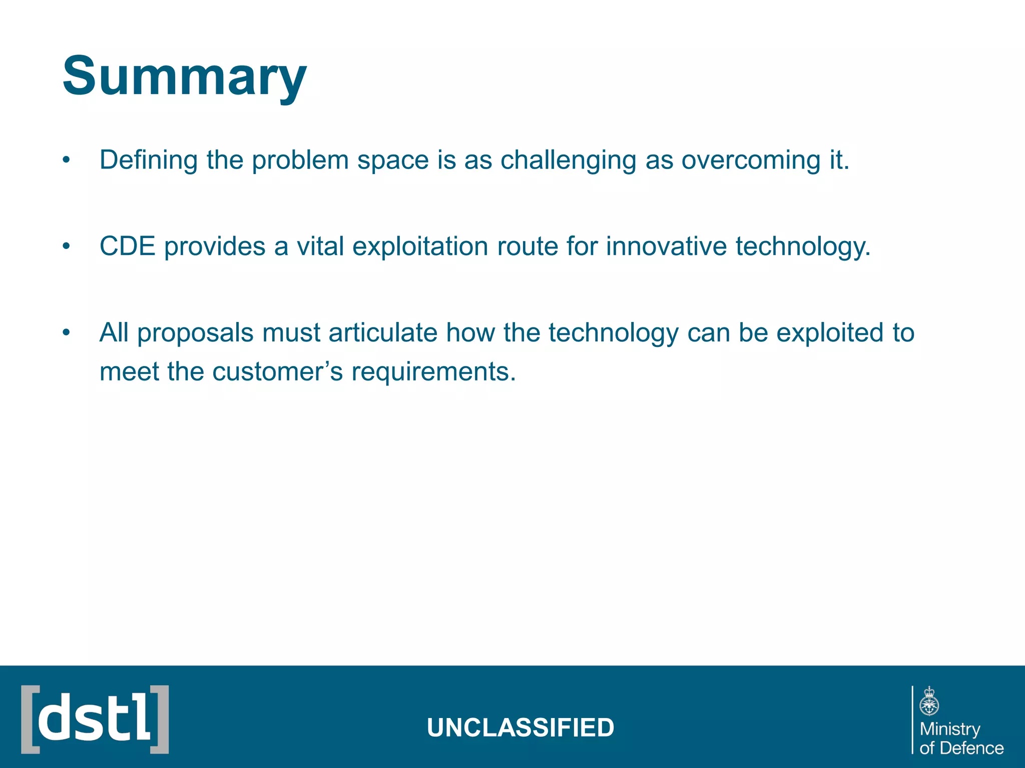 Summary
• Defining the problem space is as challenging as overcoming it.
• CDE provides a vital exploitation route for innovative technology.
• All proposals must articulate how the technology can be exploited to
meet the customer’s requirements.
UNCLASSIFIED
 