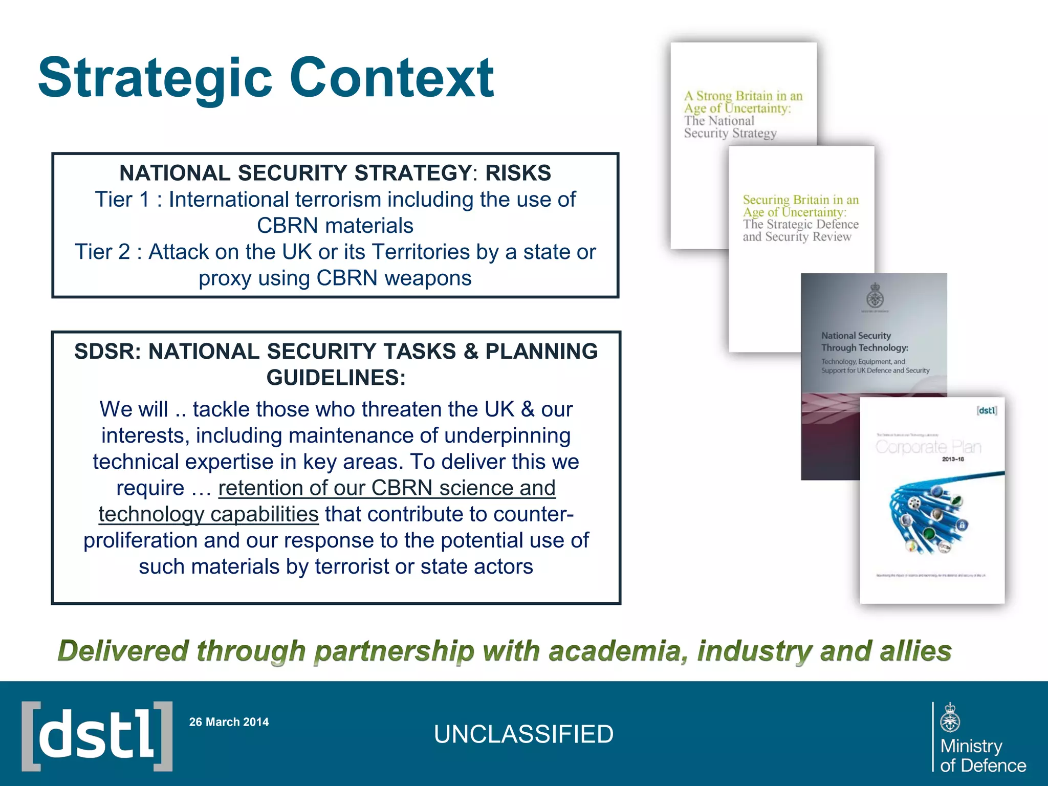 UNCLASSIFIED
Strategic Context
NATIONAL SECURITY STRATEGY: RISKS
Tier 1 : International terrorism including the use of
CBRN materials
Tier 2 : Attack on the UK or its Territories by a state or
proxy using CBRN weapons
SDSR: NATIONAL SECURITY TASKS & PLANNING
GUIDELINES:
We will .. tackle those who threaten the UK & our
interests, including maintenance of underpinning
technical expertise in key areas. To deliver this we
require … retention of our CBRN science and
technology capabilities that contribute to counter-
proliferation and our response to the potential use of
such materials by terrorist or state actors
26 March 2014
 