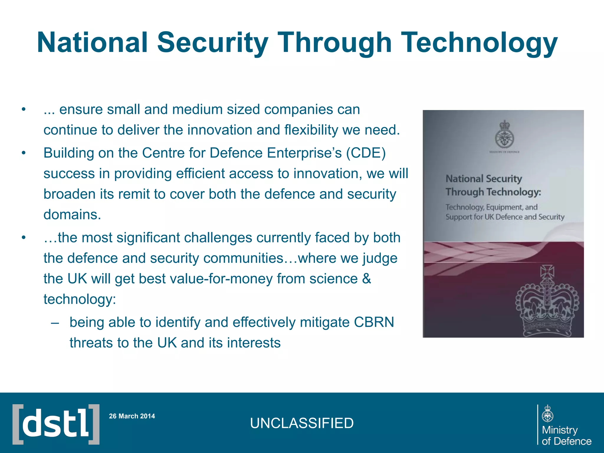 UNCLASSIFIED
National Security Through Technology
26 March 2014
• ... ensure small and medium sized companies can
continue to deliver the innovation and flexibility we need.
• Building on the Centre for Defence Enterprise’s (CDE)
success in providing efficient access to innovation, we will
broaden its remit to cover both the defence and security
domains.
• …the most significant challenges currently faced by both
the defence and security communities…where we judge
the UK will get best value-for-money from science &
technology:
– being able to identify and effectively mitigate CBRN
threats to the UK and its interests
 