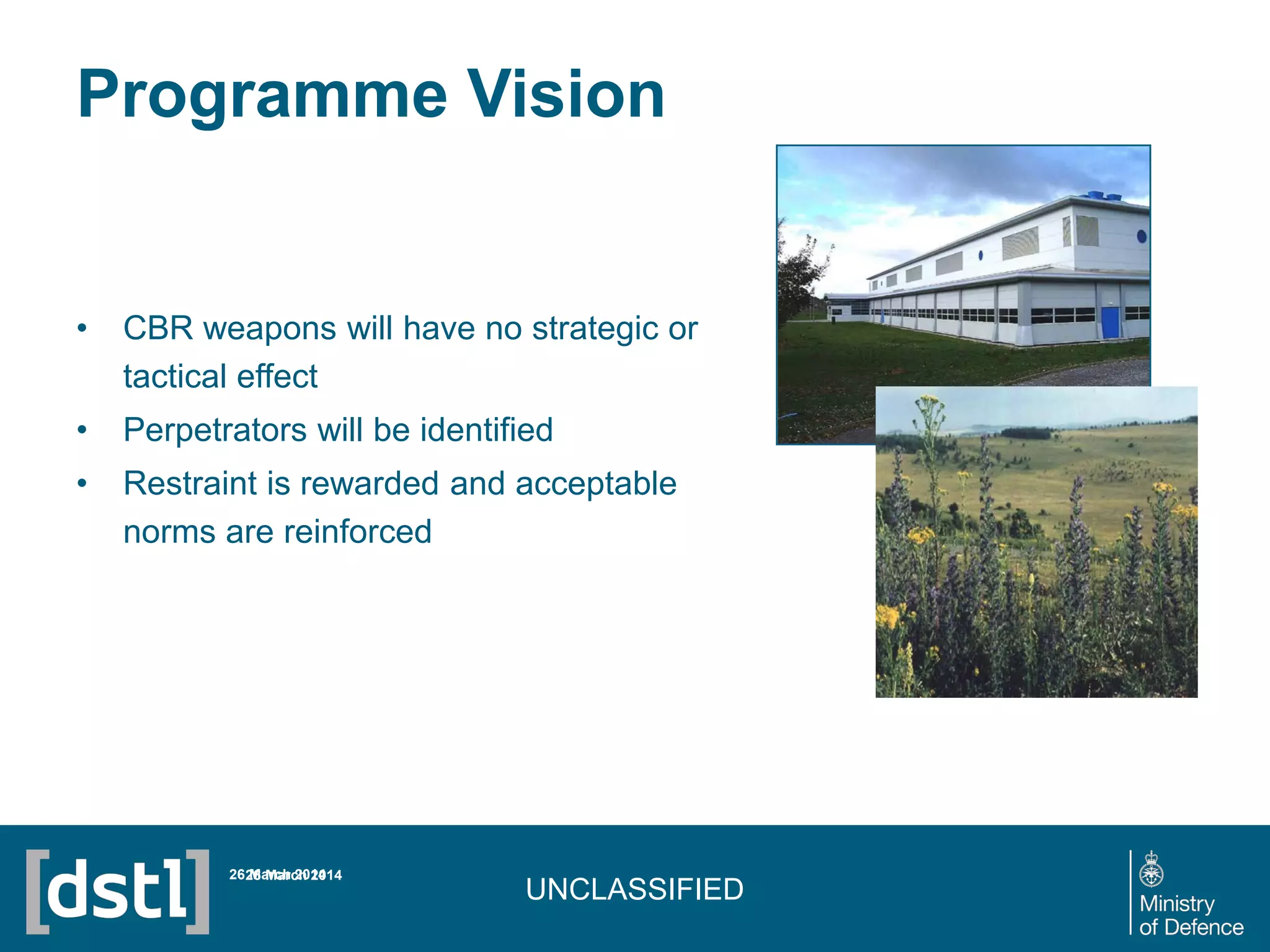 UNCLASSIFIED
Programme Vision
• CBR weapons will have no strategic or
tactical effect
• Perpetrators will be identified
• Restraint is rewarded and acceptable
norms are reinforced
26 March 201426 March 2014
 