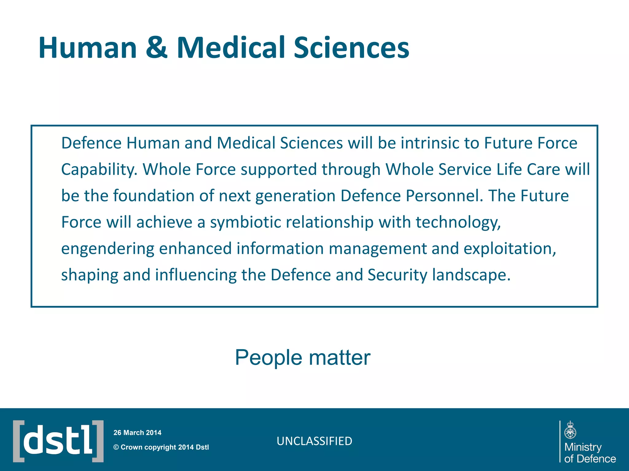 Human & Medical Sciences
Defence Human and Medical Sciences will be intrinsic to Future Force
Capability. Whole Force supported through Whole Service Life Care will
be the foundation of next generation Defence Personnel. The Future
Force will achieve a symbiotic relationship with technology,
engendering enhanced information management and exploitation,
shaping and influencing the Defence and Security landscape.
UNCLASSIFIED© Crown copyright 2014 Dstl
26 March 2014
People matter
 
