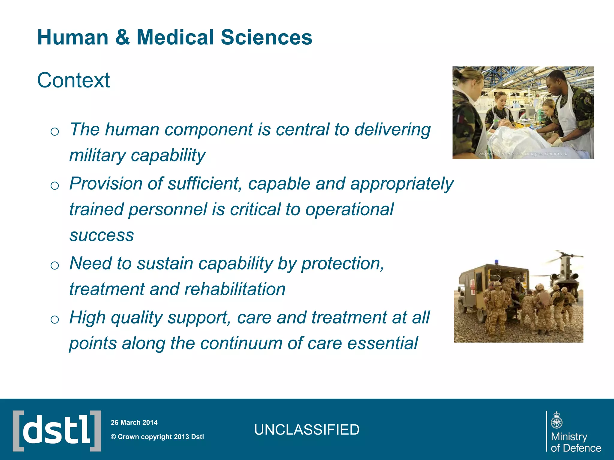 Human & Medical Sciences
UNCLASSIFIED© Crown copyright 2013 Dstl
26 March 2014
Context
o The human component is central to delivering
military capability
o Provision of sufficient, capable and appropriately
trained personnel is critical to operational
success
o Need to sustain capability by protection,
treatment and rehabilitation
o High quality support, care and treatment at all
points along the continuum of care essential
 