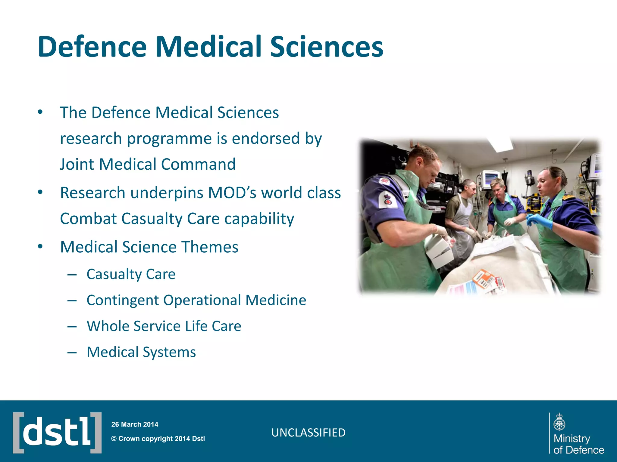 Defence Medical Sciences
UNCLASSIFIED
• The Defence Medical Sciences
research programme is endorsed by
Joint Medical Command
• Research underpins MOD’s world class
Combat Casualty Care capability
• Medical Science Themes
– Casualty Care
– Contingent Operational Medicine
– Whole Service Life Care
– Medical Systems
© Crown copyright 2014 Dstl
26 March 2014
 