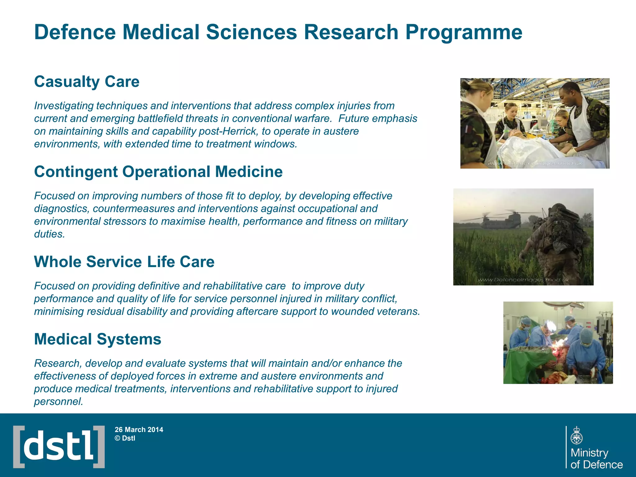 Defence Medical Sciences Research Programme
26 March 2014
© Dstl
Casualty Care
Investigating techniques and interventions that address complex injuries from
current and emerging battlefield threats in conventional warfare. Future emphasis
on maintaining skills and capability post-Herrick, to operate in austere
environments, with extended time to treatment windows.
Contingent Operational Medicine
Focused on improving numbers of those fit to deploy, by developing effective
diagnostics, countermeasures and interventions against occupational and
environmental stressors to maximise health, performance and fitness on military
duties.
Whole Service Life Care
Focused on providing definitive and rehabilitative care to improve duty
performance and quality of life for service personnel injured in military conflict,
minimising residual disability and providing aftercare support to wounded veterans.
Medical Systems
Research, develop and evaluate systems that will maintain and/or enhance the
effectiveness of deployed forces in extreme and austere environments and
produce medical treatments, interventions and rehabilitative support to injured
personnel.
 