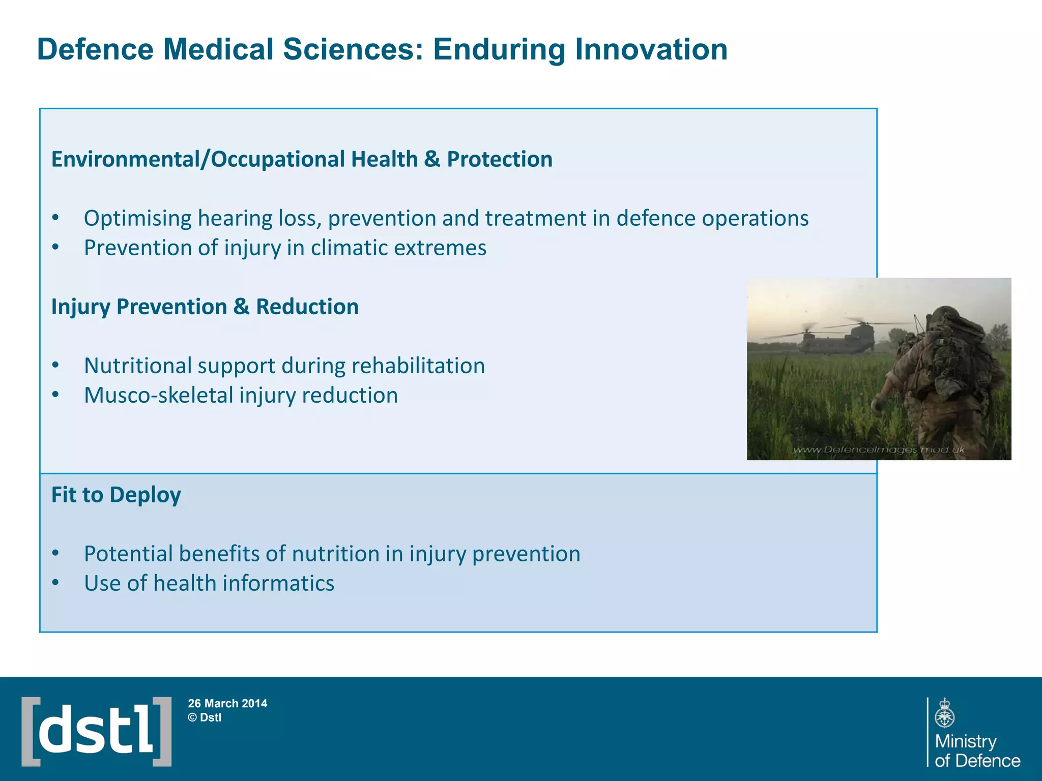 Defence Medical Sciences: Enduring Innovation
26 March 2014
© Dstl
Environmental/Occupational Health & Protection
• Optimising hearing loss, prevention and treatment in defence operations
• Prevention of injury in climatic extremes
Injury Prevention & Reduction
• Nutritional support during rehabilitation
• Musco-skeletal injury reduction
Fit to Deploy
• Potential benefits of nutrition in injury prevention
• Use of health informatics
 