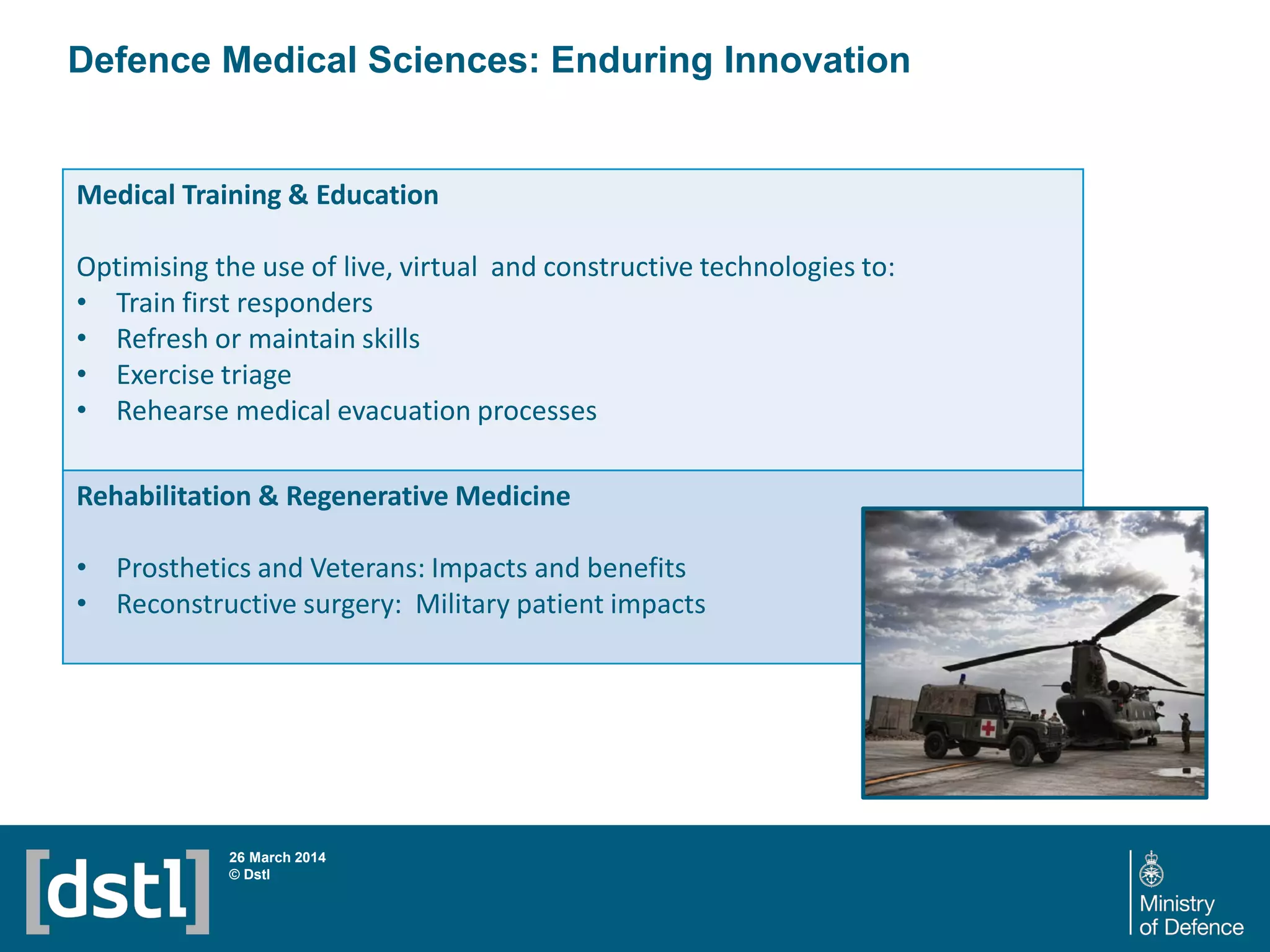 Defence Medical Sciences: Enduring Innovation
26 March 2014
© Dstl
Medical Training & Education
Optimising the use of live, virtual and constructive technologies to:
• Train first responders
• Refresh or maintain skills
• Exercise triage
• Rehearse medical evacuation processes
Rehabilitation & Regenerative Medicine
• Prosthetics and Veterans: Impacts and benefits
• Reconstructive surgery: Military patient impacts
 