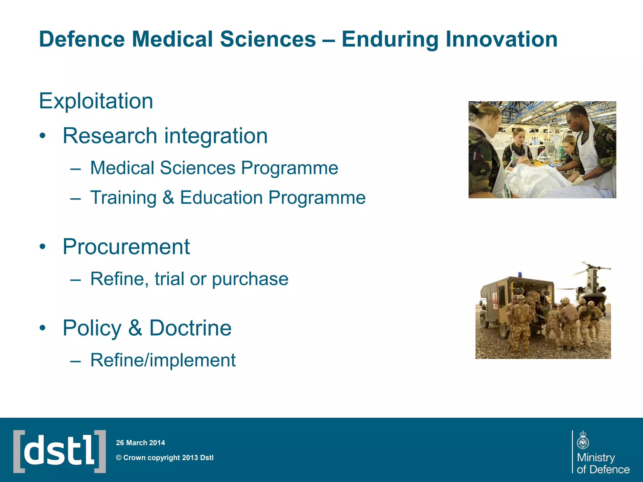 Defence Medical Sciences – Enduring Innovation
© Crown copyright 2013 Dstl
26 March 2014
Exploitation
• Research integration
– Medical Sciences Programme
– Training & Education Programme
• Procurement
– Refine, trial or purchase
• Policy & Doctrine
– Refine/implement
 