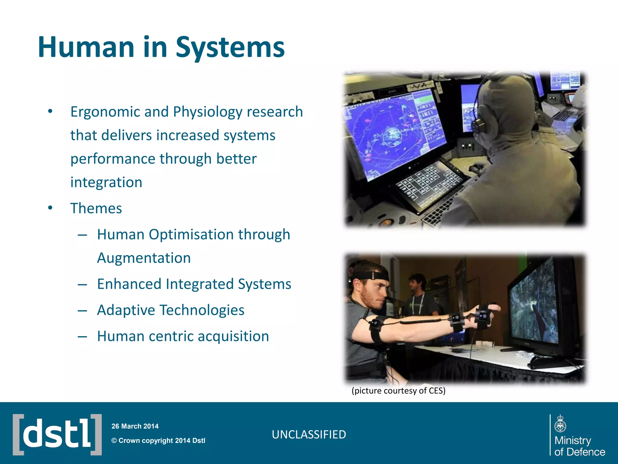 Human in Systems
UNCLASSIFIED
• Ergonomic and Physiology research
that delivers increased systems
performance through better
integration
• Themes
– Human Optimisation through
Augmentation
– Enhanced Integrated Systems
– Adaptive Technologies
– Human centric acquisition
© Crown copyright 2014 Dstl
26 March 2014
(picture courtesy of CES)
 