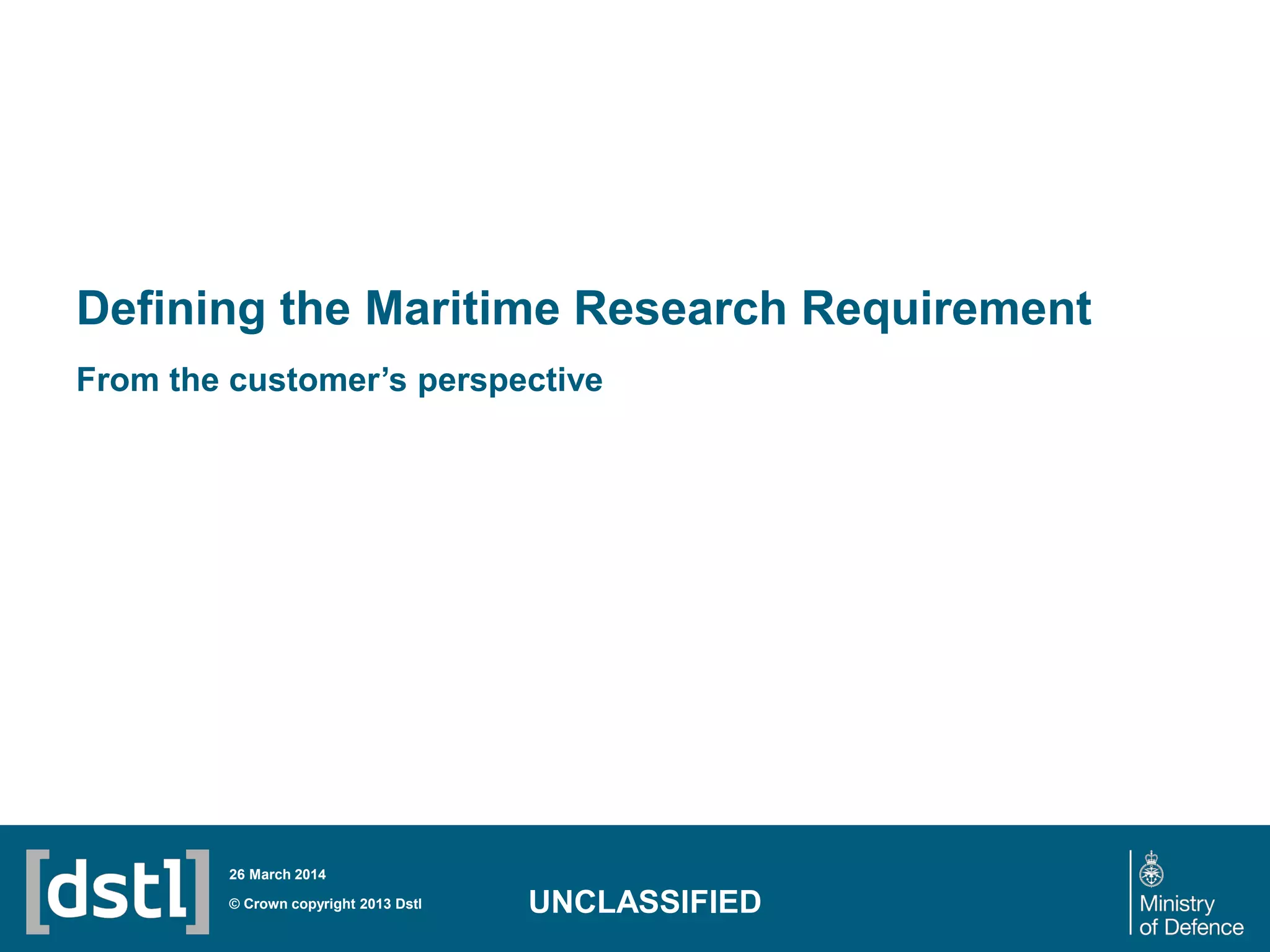 Defining the Maritime Research Requirement
From the customer’s perspective
© Crown copyright 2013 Dstl
26 March 2014
UNCLASSIFIED
 