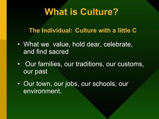 What is Culture?   The Individual:   Culture with a little C What we  value, hold dear, celebrate, and find sacred Our families, our traditions, our customs, our past Our town, our jobs, our schools, our environment. 