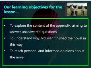 De Clerambault's SyndromeIn chapter 8, Joe believes he has found a diagnosis for Jed’s obsession: De Clerambault's Syndrome. Read through the information sheet and find evidence from the text to suggest that Jed is suffering from the different symptoms of this condition.Jed does not fulfil all of the symptoms of the illness. What about Jed’s character does not conform and why do you think McEwan has made these changes?