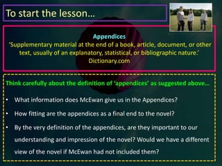 De Clerambault’s syndrome. The name was like a fanfare, a clear trumpet sound recalling me to my own obsessions. There was research to follow through now and I knew exactly where to start. A syndrome was a framework of prediction and it offered a kind of comfort. I was almost happy ass she opened the front door for me and the four of us crowded out onto the brick path to say our goodbyes. It was as if I had at last been offered that research post with my old professor. (pg 124)How does McEwan create a shift in tone at the end of chapter 8?How does the revelation at the end of chapter 8 connect to the information we were told at the beginning of the chapter?