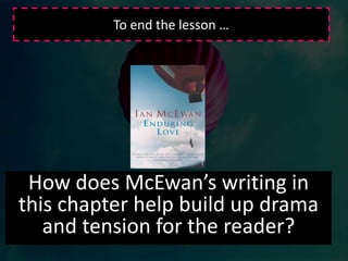 Group TaskRead pages 8-16.  This section focuses on the balloon accident.  McEwan clearly establishes the importance of the event  as a turning point in the narrator’s life.  Read through this section in your groups and make detailed notes  on the following:The gradual build up to the event - the focus on the picnicThe reader's prior knowledge of the outcomeJoe's perspective on the event - his analysis of it from memory and his varied emotions.The way that the event is described and that tension is created by the use of varied sentence structureBe prepared to feedback to the class.