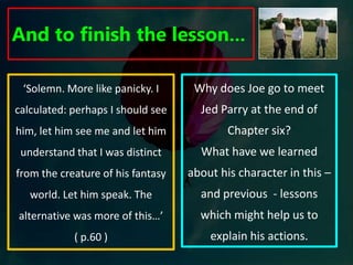 To explore the birth of Jed’s obsessive desire for Joe.From the clues that McEwan gives us in the first chapter, we are aware that Jed Parry is going to be a significant character. His main introduction continues to present him as a disjointed and unnerving character…‘ He stood with his hands resting on his hips staring not at Logan but at me. Even then, he was more interested in me. He had come to tell me something. He was tall and lean, all bone and sinew, and he looked fit. He wore jeans and box-fresh trainers tied with red laces. His bones fairly burst out of him the way the hadn’t with Logan. His knuckles brushing against his leather belt were big and tight-knobbed under the skin which was white and stretched tight. The cheek bones were also tight and high-ridged and together with the pony-tail gave him the appearance of a pale Indian brave. His appearance was striking, even slightly threatening, but the voice gave it all away. It was feebly hesitant, neutral as to region, but carrying a trace, or acknowledgement, of Cockney- a discarded past or an affectation. Parry had his generation’s habit of making a statement on the rising inflection of a question…too hesitant or apologetic to say how things were in the world.’What impression is created of Jed Parry in this introduction to his character? In what way is he presented as different to the protagonist? 