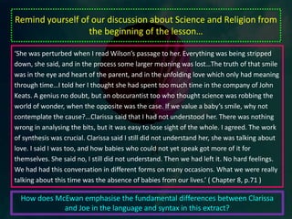To identify the ways in which McEwan introduces danger and tension into the early parts of the novelAs we move into the novel, the relationship between Joe and Clarissa deepens and we begin to gain insight into what they mean to one another. ‘ “I’ll tell you one thing, dummkopf. We’ve seen something terrible together. It won’t go away, and we have to help each other. And that means we have to love each other harder.”Of course. Why didn’t I think of this? Why didn’t I think like this? We needed love. I had been trying to deny myself the touch of her hand, assuming that affection was inappropriate, an indulgence, an irreverence in the face of death. Something we would come back to later when all the talking and the comforting was done. Clarissa had effected a shift to the essential…She knew I was a fool for this encirclement. It made me feel like I belonged, that I was rooted and blessed…That precious time before love-making is ill served by the pseudo clinical term ‘foreplay.’ The world would narrow and deepen, our voices would sink into the warmth of our bodies, the conversation became associative and unpredictable. Everything was touch and breath…When we fell silent, we would lie so close that we were mouth to mouth, delaying the union which bound us all the more because of this prelude.So, there we were, this again, and it was deliverance. This darkness beyond the gloom of the bedroom was infinite and cold as death. We were at a point of warmth in our vastness. The events of the afternoon filled us, but we banished them from conversation.’ (p.33 – 34)What insight do we get into the relationship between Joe and Clarissa from this extract? What do they provide one another? In comparison to the other relationships we have seen in previous texts, how true is their love?