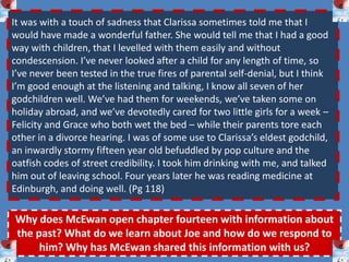 To critically analyse key extracts from Chapters seven and eight.The destructive nature of desire…As Joe meets Jed in an attempt to stunt his amorous advances, McEwan plays with the impressions and focus of the scene.‘As I came closer Parry retreated further under his tree, leaned back against the trunk and teied to look nonchalant by hooking a thumb into his trouser pocket. In fact he looked abject. He appeared smaller, all knobs and bones, no longer the sleek Indian brave, despite the pony tail. He wouldn’t meet my eye as I came up, or rather his eyes made a nervous pass across my face, and then turned down. As I put my hand out I was feeling quite relieved. Clarissa was right, he was a harmless fellow with a strange notion, a nuisance at most, hardly the threat I made him out to be.’ ( Chapter seven – p.61 )In what way does this extract suggest a meeting of two lovers? How is the character of Jed Parry presented here?