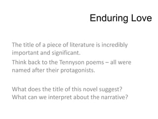 Enduring Love

The title of a piece of literature is incredibly
important and significant.
Think back to the Tennyson poems – all were
named after their protagonists.

What does the title of this novel suggest?
What can we interpret about the narrative?
 