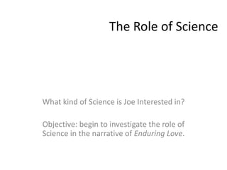 The Role of Science




What kind of Science is Joe Interested in?

Objective: begin to investigate the role of
Science in the narrative of Enduring Love.
 