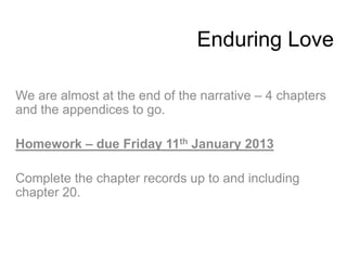 Enduring Love

We are almost at the end of the narrative – 4 chapters
and the appendices to go.

Homework – due Friday 11th January 2013

Complete the chapter records up to and including
chapter 20.
 