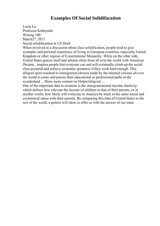 Examples Of Social Solidifacation
Lucia Lu
Professor Kobayashi
Writing 100
March27, 2017
Social solidifacation in US Draft
When involved in a discussion about class solidification, people tend to give
examples and personal experience of living in European countries, especially United
Kingdom or other regions of Constitutional Monarchy. While on the other side,
United States graces itself and attracts elites from all over the world with American
Dreams , inspires people that everyone can and will eventually climb up the social
class pyramid and achieve economic greatness if they work hard enough. This
diligent spirit resulted in immigration choices made by the talented citizens all over
the world to come and pursue their educational or professional paths in the
wonderland ... Show more content on Helpwriting.net ...
One of the important data to examine is the intergenerational income elasticity,
which defines how relevant the income of children to that of their parents, or in
another world, how likely will everyone in America be stuck in the same social and
economical status with their parents. By comparing this data of United States to the
rest of the world, a pattern will show to offer us with the answer of our main
 