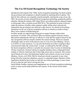 The Use Of Facial Recognition Technology On Society
Introduction Developed in the 1960s, facial recognition technology has been used by
the government and companies to identify people by matching them to photos. The
data for this software was originally entered manually, limiting the scope of use. By
2001, the novelty of more powerful facial recognition technology grasped the public s
attention. During the January 2001 Super Bowl, surveillancecameras captured images
to find people with a criminal record (FBI 2013). This potential invasion of privacy
under the pretense of public safety sparked a public debate about what private
information the government was allowed to take from us. So should we be putting
limitations on the use of facial recognition software in America in order to keep...
Show more content on Helpwriting.net ...
In effect, people are unknowingly being put in suspect lineups without their
awareness or consent. This can lead to false accusations against innocent citizens.
Most police departments still rely on officers to verify that the suspect chosen by the
face recognition software actually matches the camera footage. However, humans
shockingly make an error in this process once in every two cases (Bedoya, Alvaro,
et al 2016). In some instances, it is not only this human error that is leading to their
conviction but rather the system itself. A study, co authored by the FBI, said that
the facial recognition software is actually less accurate when it comes to identifying
African Americans. Systems relying on mugshot databases have a disproportionate
number of African Americans due to their high arrest rates in America. This creates
racial biased error rates, that perpetuate implicit and systemic racism in our society
(Bedoya, Alvaro, et al 2016). But for American citizens in general, in any crime
being solved by using face databases, anyone is a potential suspect. Because of this,
regulations should be put in place to limit the use of this technology to cases where
its use is relevant and vital to solving the issue.
Social Media Another common and inappropriate use of facial recognition technology
exists in many social media platforms and systems. In the current social media
domain,
 
