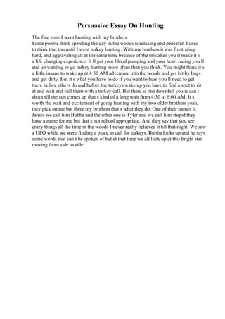 Persuasive Essay On Hunting
The first time I went hunting with my brothers
Some people think spending the day in the woods is relaxing and peaceful. I used
to think that too until I went turkey hunting. With my brothers it was frustrating,
hard, and aggravating all at the same time because of the mistakes you ll make it s
a life changing experience. It ll get your blood pumping and your heart racing you ll
end up wanting to go turkey hunting more often then you think. You might think it s
a little insane to wake up at 4:30 AM adventure into the woods and get bit by bugs
and get dirty. But it s what you have to do if you want to hunt you ll need to get
there before others do and before the turkeys wake up you have to find a spot to sit
at and wait and call them with a turkey call. But there is one downfall you is can t
shoot till the sun comes up that s kind of a long wait from 4:30 to 6:00 AM. It s
worth the wait and excitement of going hunting with my two older brothers yeah,
they pick on me but there my brothers that s what they do. One of their names is
James we call him Bubba and the other one is Tyler and we call him stupid they
have a name for me but that s not school appropriate. And they say that you see
crazy things all the time in the woods I never really believed it till that night. We saw
a UFO while we were finding a place to call for turkeys. Bubba looks up and he says
some words that can t be spoken of but at that time we all look up at this bright star
moving from side to side
 