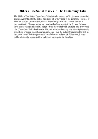 Miller s Tale Social Classes In The Canterbury Tales
The Miller s Tale in the Canterbury Tales introduces the conflict between the social
classes. According to the notes, this group of twenty nine in the company (group)/ of
assorted people] plus the host, covers a wide range of social classes. Norton s,
introduction to Chaucer points out, medieval culture was strictly divided between
three social classes aristocrats, clergy (those associated with church), and everybody
else (CanterburyTales Pezi notes). The notes show all twenty nine men representing
some kind of social class; however, in Miller s tale the author Chaucer is the first to
introduce the different segments of social classes. In lines 18 22 it states, I can a
noble tale for the nones, With which I wol now quite the Knightes
 