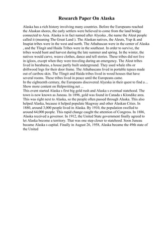 Research Paper On Alaska
Alaska has a rich history involving many countries. Before the Europeans reached
the Alaskan shores, the early settlers were believed to come from the land bridge
connected to Asia. Alaska is in fact named after Alyeska , the name the Aleut people
called it (meaning The Great Land ). The Alaskan natives, the Aleuts, Yup ik and
Inupiat tribes were in the west and north. The Athabascan were in the center of Alaska
, and the Tlingit and Haida Tribes were in the southeast. In order to survive, the
tribes would hunt and harvest during the late summer and spring. In the winter, the
natives would carve, weave clothes, dance and tell stories. These tribes did not live
in igloos, except when they were traveling during an emergency. The Aleut tribes
lived in barabaras, a house partly built underground. They used whale ribs or
driftwood logs for their door frame. The Athabascans lived in portable tepees made
out of caribou skin. The Tlingit and Haida tribes lived in wood houses that have
several rooms. These tribes lived in peace until the Europeans came.
In the eighteenth century, the Europeans discovered Alyeska in their quest to find a...
Show more content on Helpwriting.net ...
This event started Alaska s first big gold rush and Alaska s eventual statehood. The
town is now known as Juneau. In 1896, gold was found in Canada s Klondike area.
This was right next to Alaska, so the people often passed through Alaska. This also
helped Alaska, because it helped populate Skagway and other Alaskan Cities. In
1880, around 3,000 people lived in Alaska. By 1910, the population swelled to
around 64,000 people. This rapid change caught the attention of Congress. In 1886,
Alaska received a governor. In 1912, the United State government finally agreed to
let Alaska become a territory. That was one step closer to statehood. Soon Juneau
became Alaska s capital. Finally in August 26, 1958, Alaska became the 49th state of
the United
 