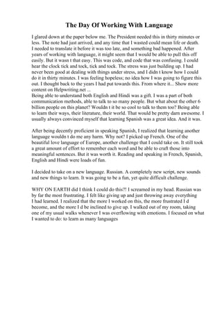 The Day Of Working With Language
I glared down at the paper below me. The President needed this in thirty minutes or
less. The note had just arrived, and any time that I wasted could mean life or death.
I needed to translate it before it was too late, and something bad happened. After
years of working with language, it might seem that I would be able to pull this off
easily. But it wasn t that easy. This was code, and code that was confusing. I could
hear the clock tick and tock, tick and tock. The stress was just building up. I had
never been good at dealing with things under stress, and I didn t know how I could
do it in thirty minutes. I was feeling hopeless; no idea how I was going to figure this
out. I thought back to the years I had put towards this. From where it... Show more
content on Helpwriting.net ...
Being able to understand both English and Hindi was a gift. I was a part of both
communication methods, able to talk to so many people. But what about the other 6
billion people on this planet? Wouldn t it be so cool to talk to them too? Being able
to learn their ways, their literature, their world. That would be pretty darn awesome. I
usually always convinced myself that learning Spanish was a great idea. And it was.
After being decently proficient in speaking Spanish, I realized that learning another
language wouldn t do me any harm. Why not? I picked up French. One of the
beautiful love language of Europe, another challenge that I could take on. It still took
a great amount of effort to remember each word and be able to craft those into
meaningful sentences. But it was worth it. Reading and speaking in French, Spanish,
English and Hindi were loads of fun.
I decided to take on a new language. Russian. A completely new script, new sounds
and new things to learn. It was going to be a fun, yet quite difficult challenge.
WHY ON EARTH did I think I could do this?! I screamed in my head. Russian was
by far the most frustrating. I felt like giving up and just throwing away everything
I had learned. I realized that the more I worked on this, the more frustrated I d
become, and the more I d be inclined to give up. I walked out of my room, taking
one of my usual walks whenever I was overflowing with emotions. I focused on what
I wanted to do: to learn as many languages
 