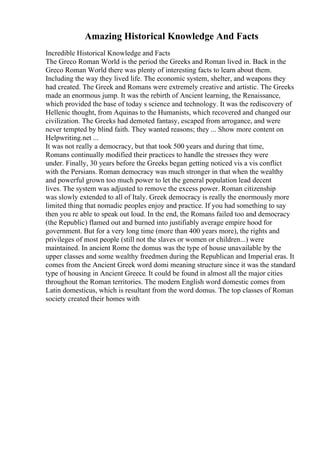 Amazing Historical Knowledge And Facts
Incredible Historical Knowledge and Facts
The Greco Roman World is the period the Greeks and Roman lived in. Back in the
Greco Roman World there was plenty of interesting facts to learn about them.
Including the way they lived life. The economic system, shelter, and weapons they
had created. The Greek and Romans were extremely creative and artistic. The Greeks
made an enormous jump. It was the rebirth of Ancient learning, the Renaissance,
which provided the base of today s science and technology. It was the rediscovery of
Hellenic thought, from Aquinas to the Humanists, which recovered and changed our
civilization. The Greeks had demoted fantasy, escaped from arrogance, and were
never tempted by blind faith. They wanted reasons; they ... Show more content on
Helpwriting.net ...
It was not really a democracy, but that took 500 years and during that time,
Romans continually modified their practices to handle the stresses they were
under. Finally, 30 years before the Greeks began getting noticed vis a vis conflict
with the Persians. Roman democracy was much stronger in that when the wealthy
and powerful grown too much power to let the general population lead decent
lives. The system was adjusted to remove the excess power. Roman citizenship
was slowly extended to all of Italy. Greek democracy is really the enormously more
limited thing that nomadic peoples enjoy and practice. If you had something to say
then you re able to speak out loud. In the end, the Romans failed too and democracy
(the Republic) flamed out and burned into justifiably average empire hood for
government. But for a very long time (more than 400 years more), the rights and
privileges of most people (still not the slaves or women or children...) were
maintained. In ancient Rome the domus was the type of house unavailable by the
upper classes and some wealthy freedmen during the Republican and Imperial eras. It
comes from the Ancient Greek word domi meaning structure since it was the standard
type of housing in Ancient Greece. It could be found in almost all the major cities
throughout the Roman territories. The modern English word domestic comes from
Latin domesticus, which is resultant from the word domus. The top classes of Roman
society created their homes with
 