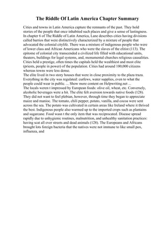 The Riddle Of Latin America Chapter Summary
Cities and towns in Latin America capture the remnants of the past. They hold
stories of the people that once inhabited such places and give a sense of lastingness.
In chapter 6 of The Riddle of Latin America, Lane describes cities having divisions
called barrios that were distinctively characterized by a mixture of people that
advocated the colonial citylife. There was a mixture of indigenous people who were
of lower class and African Americans who were the slaves of the elitist (113). The
epitome of colonial city transcended a civilized life filled with educational units,
theaters, buildings for legal systems, and, monumental churches religious causalities.
Cities held a prestige, often times the capitals held the wealthiest and most elite
(priests, people in power) of the population. Cities had around 100,000 citizens
whereas towns were less dense.
The elite lived in two story houses that were in close proximity to the plaza traza.
Everything in the city was regulated: curfews, water supplies, even to what the
people could wear in public. ... Show more content on Helpwriting.net ...
The locals weren t impressed by European foods: olive oil, wheat, etc. Conversely,
alcoholic beverages were a hit. The elite felt aversion towards native foods (128).
They did not want to feel plebian, however, through time they began to appreciate
maize and manioc. The tomato, chili pepper, potato, vanilla, and cocoa were sent
across the sea. The potato was cultivated in certain areas like Ireland where it thrived
the best. Indigenous people also warmed up to the imported crops such as plantains
and sugarcane. Food wasn t the only item that was reciprocated. Disease spread
rapidly due to unhygienic routines, malnutrition, and unhealthy sanitation practices:
having scat all over streets and dead animals (128). The Europeans and Africans
brought lots foreign bacteria that the natives were not immune to like small pox,
influenza, and
 