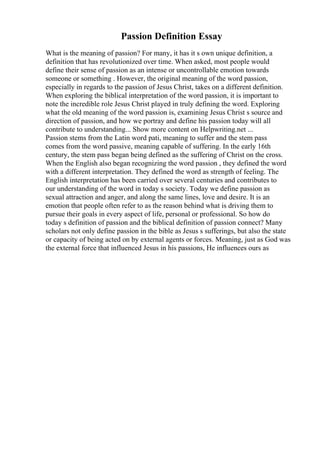 Passion Definition Essay
What is the meaning of passion? For many, it has it s own unique definition, a
definition that has revolutionized over time. When asked, most people would
define their sense of passion as an intense or uncontrollable emotion towards
someone or something . However, the original meaning of the word passion,
especially in regards to the passion of Jesus Christ, takes on a different definition.
When exploring the biblical interpretation of the word passion, it is important to
note the incredible role Jesus Christ played in truly defining the word. Exploring
what the old meaning of the word passion is, examining Jesus Christ s source and
direction of passion, and how we portray and define his passion today will all
contribute to understanding... Show more content on Helpwriting.net ...
Passion stems from the Latin word pati, meaning to suffer and the stem pass
comes from the word passive, meaning capable of suffering. In the early 16th
century, the stem pass began being defined as the suffering of Christ on the cross.
When the English also began recognizing the word passion , they defined the word
with a different interpretation. They defined the word as strength of feeling. The
English interpretation has been carried over several centuries and contributes to
our understanding of the word in today s society. Today we define passion as
sexual attraction and anger, and along the same lines, love and desire. It is an
emotion that people often refer to as the reason behind what is driving them to
pursue their goals in every aspect of life, personal or professional. So how do
today s definition of passion and the biblical definition of passion connect? Many
scholars not only define passion in the bible as Jesus s sufferings, but also the state
or capacity of being acted on by external agents or forces. Meaning, just as God was
the external force that influenced Jesus in his passions, He influences ours as
 