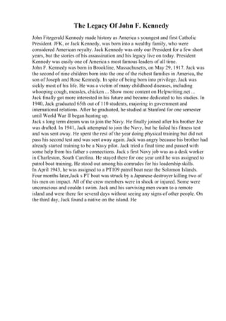The Legacy Of John F. Kennedy
John Fitzgerald Kennedy made history as America s youngest and first Catholic
President. JFK, or Jack Kennedy, was born into a wealthy family, who were
considered American royalty. Jack Kennedy was only our President for a few short
years, but the stories of his assassination and his legacy live on today. President
Kennedy was easily one of America s most famous leaders of all time.
John F. Kennedy was born in Brookline, Massachusetts, on May 29, 1917. Jack was
the second of nine children born into the one of the richest families in America, the
son of Joseph and Rose Kennedy. In spite of being born into privilege, Jack was
sickly most of his life. He was a victim of many childhood diseases, including
whooping cough, measles, chicken ... Show more content on Helpwriting.net ...
Jack finally got more interested in his future and became dedicated to his studies. In
1940, Jack graduated 65th out of 110 students, majoring in government and
international relations. After he graduated, he studied at Stanford for one semester
until World War II began heating up.
Jack s long term dream was to join the Navy. He finally joined after his brother Joe
was drafted. In 1941, Jack attempted to join the Navy, but he failed his fitness test
and was sent away. He spent the rest of the year doing physical training but did not
pass his second test and was sent away again. Jack was angry because his brother had
already started training to be a Navy pilot. Jack tried a final time and passed with
some help from his father s connections. Jack s first Navy job was as a desk worker
in Charleston, South Carolina. He stayed there for one year until he was assigned to
patrol boat training. He stood out among his comrades for his leadership skills.
In April 1943, he was assigned to a PT109 patrol boat near the Solomon Islands.
Four months later,Jack s PT boat was struck by a Japanese destroyer killing two of
his men on impact. All of the crew members were in shock or injured. Some were
unconscious and couldn t swim. Jack and his surviving men swam to a remote
island and were there for several days without seeing any signs of other people. On
the third day, Jack found a native on the island. He
 