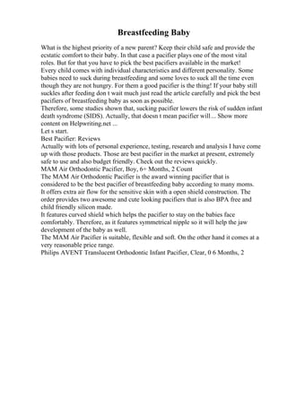 Breastfeeding Baby
What is the highest priority of a new parent? Keep their child safe and provide the
ecstatic comfort to their baby. In that case a pacifier plays one of the most vital
roles. But for that you have to pick the best pacifiers available in the market!
Every child comes with individual characteristics and different personality. Some
babies need to suck during breastfeeding and some loves to suck all the time even
though they are not hungry. For them a good pacifier is the thing! If your baby still
suckles after feeding don t wait much just read the article carefully and pick the best
pacifiers of breastfeeding baby as soon as possible.
Therefore, some studies shown that, sucking pacifier lowers the risk of sudden infant
death syndrome (SIDS). Actually, that doesn t mean pacifier will... Show more
content on Helpwriting.net ...
Let s start.
Best Pacifier: Reviews
Actually with lots of personal experience, testing, research and analysis I have come
up with those products. Those are best pacifier in the market at present, extremely
safe to use and also budget friendly. Check out the reviews quickly.
MAM Air Orthodontic Pacifier, Boy, 6+ Months, 2 Count
The MAM Air Orthodontic Pacifier is the award winning pacifier that is
considered to be the best pacifier of breastfeeding baby according to many moms.
It offers extra air flow for the sensitive skin with a open shield construction. The
order provides two awesome and cute looking pacifiers that is also BPA free and
child friendly silicon made.
It features curved shield which helps the pacifier to stay on the babies face
comfortably. Therefore, as it features symmetrical nipple so it will help the jaw
development of the baby as well.
The MAM Air Pacifier is suitable, flexible and soft. On the other hand it comes at a
very reasonable price range.
Philips AVENT Translucent Orthodontic Infant Pacifier, Clear, 0 6 Months, 2
 