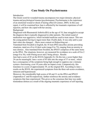 Case Study On Psychotrauma
Introduction
The Greek word for wounded trauma encompasses two major domains: physical
trauma and psychological trauma (psychotrauma). Psychotrauma is the experience
of an emotional wound or shock of lasting effect (O connor, 2005). In this case
report, it will be examined how Jane is affected by her traumatic experience of self
injection, and how she coped with her anxiety.
Background
Diagnosed with Rheumatoid Arthritis (RA) at the age of 19, Jane struggled to accept
the diagnosis that is typically diagnosed in older patients. The initial round of
medication was aggressive, which included medicine used to treat cancer. This saw
the young patient having to ingest more than 10 pills daily. It was only until a year
later when she changed ... Show more content on Helpwriting.net ...
Translated from Swedish to English, the 18 item IPSA describes anxiety provoking
situations, rated on a 0 to 4 Likert scale (range 0 to 72), ranging from no anxiety to
max distress . Also translated from Swedish, the IPSAV comprises of the same items
as the IPSA. The situations, however, are measured for avoidance on a scale of 0 to 2
(range 0 to 36), with 0 being never and 2 being always . Results
Jane had a score of 45 on the IES R (Appendix E). On this test, a score higher than
24 can be meaningful. Jane s score of 45 falls into the range of 37 or more , which
has a consequence of the symptoms being high enough to suppress one s immune
system s functioning, even 10 years after an impact event. Comparatively, this
translates to a score of approximately 39, on the original IES. According to Jane s
results on the IES R, she experienced symptoms from the three sub scores avoidance,
intrusion and hyperarousal.
Moreover, the considerably high scores of 48 and 31 on the IPSA and IPSAV
(Appendices C and D) respectively, further reinforces the anxiety and avoidance
symptoms that Jane experienced. This gives us the consensus that Jane was under
tremendous distress as a result of the ongoing traumatic experience of self injecting.
 