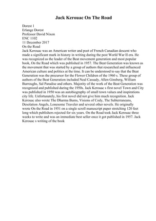 Jack Kerouac On The Road
Dorest 1
Erlange Dorest
Professor David Nixon
ENC 1102
11 December 2017
On the Road
Jack Kerouac was an American writer and poet of French Canadian descent who
made a significant mark in history in writing during the post World War II era. He
was recognized as the leader of the Beat movement generation and most popular
book, On the Road which was published in 1957. The Beat Generation was known as
the movement that was started by a group of authors that researched and influenced
American culture and politics at the time. It can be understood to say that the Beat
Generation was the precursor for the Flower Children of the 1960 s. These group of
authors of the Beat Generation included Neal Cassady, Allen Ginsberg, William
Burroughs, Sal Paradise and others. Majority of the work of the Beat Generation was
recognized and published during the 1950s. Jack Kerouac s first novel Town and City
was published in 1950 was an autobiography of small town values and inspirations
city life. Unfortunately, his first novel did not give him much recognition. Jack
Kerouac also wrote The Dharma Bums, Visions of Cody, The Subterraneans,
Desolation Angels, Lonesome Traveler and several other novels. He originally
wrote On the Road in 1951 on a single scroll manuscript paper stretching 120 feet
long which publishers rejected for six years. On the Road took Jack Kerouac three
weeks to write and was an immediate best seller once it got published in 1957. Jack
Kerouac s writing of the book
 