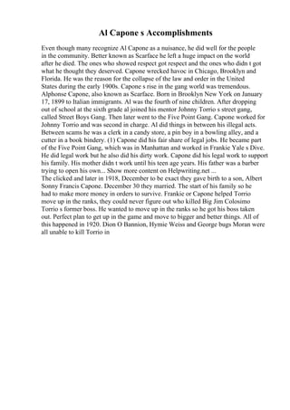 Al Capone s Accomplishments
Even though many recognize Al Capone as a nuisance, he did well for the people
in the community. Better known as Scarface he left a huge impact on the world
after he died. The ones who showed respect got respect and the ones who didn t got
what he thought they deserved. Capone wrecked havoc in Chicago, Brooklyn and
Florida. He was the reason for the collapse of the law and order in the United
States during the early 1900s. Capone s rise in the gang world was tremendous.
Alphonse Capone, also known as Scarface. Born in Brooklyn New York on January
17, 1899 to Italian immigrants. Al was the fourth of nine children. After dropping
out of school at the sixth grade al joined his mentor Johnny Torrio s street gang,
called Street Boys Gang. Then later went to the Five Point Gang. Capone worked for
Johnny Torrio and was second in charge. Al did things in between his illegal acts.
Between scams he was a clerk in a candy store, a pin boy in a bowling alley, and a
cutter in a book bindery. (1) Capone did his fair share of legal jobs. He became part
of the Five Point Gang, which was in Manhattan and worked in Frankie Yale s Dive.
He did legal work but he also did his dirty work. Capone did his legal work to support
his family. His mother didn t work until his teen age years. His father was a barber
trying to open his own... Show more content on Helpwriting.net ...
The clicked and later in 1918, December to be exact they gave birth to a son, Albert
Sonny Francis Capone. December 30 they married. The start of his family so he
had to make more money in orders to survive. Frankie or Capone helped Torrio
move up in the ranks, they could never figure out who killed Big Jim Colosimo
Torrio s former boss. He wanted to move up in the ranks so he got his boss taken
out. Perfect plan to get up in the game and move to bigger and better things. All of
this happened in 1920. Dion O Bannion, Hymie Weiss and George bugs Moran were
all unable to kill Torrio in
 